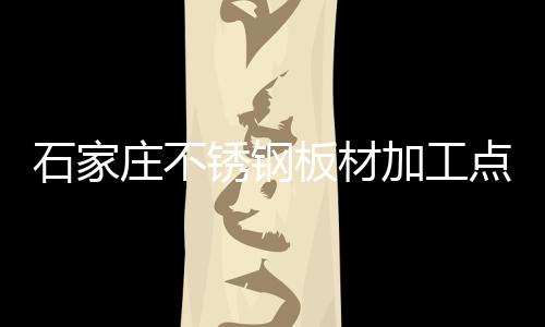 石家莊不銹鋼板材加工點（石家莊不銹鋼板材）