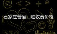 石家莊普愛口腔收費價格表:含普愛牙齒矯正和種植牙價格表
