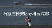 石家莊長安區牙科醫院哪家好,這3家種植牙/矯正價格便宜還正規
