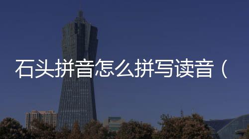 石頭拼音怎么拼寫讀音（石頭拼音怎么拼寫全拼）