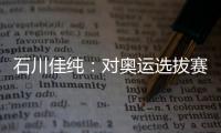 石川佳純：對奧運選拔賽沒實感 先打好眼前比賽