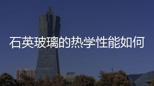 石英玻璃的熱學(xué)性能如何  石英玻璃制品的使用須知,行業(yè)資訊