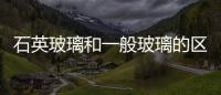 石英玻璃和一般玻璃的區別  石英玻璃和高硼硅玻璃的區別,行業資訊