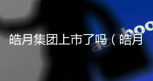皓月集團上市了嗎（皓月集團）