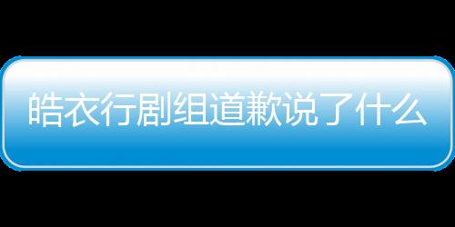 皓衣行劇組道歉說了什么全文 皓衣行劇組打人事件始末真相是怎樣的