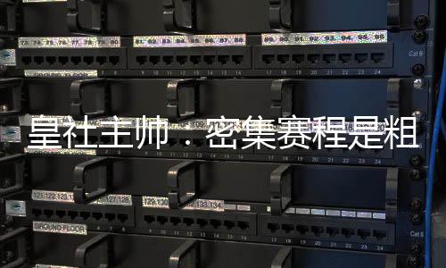 皇社主帥：密集賽程是粗暴管理的產物，皇馬有充足的理由去抱怨