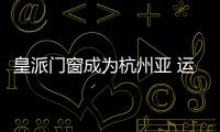 皇派門窗成為杭州亞 運會官 方指 定門窗，領跑亞運！