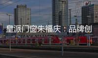 皇派門窗朱福慶：品牌創(chuàng)新營銷，從用戶共創(chuàng)開始