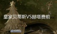 皇家貝蒂斯VS赫塔費前瞻：賽季至今貝蒂斯主場僅輸一場