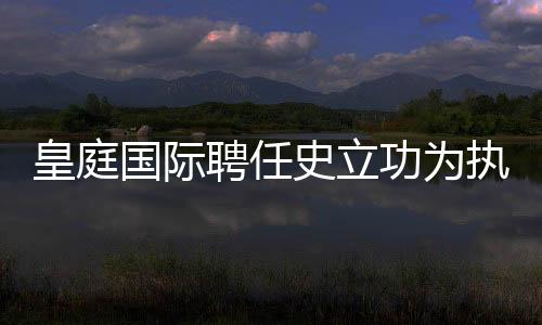 皇庭國際聘任史立功為執行總裁