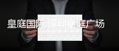 皇庭國際:深圳皇庭廣場掛牌轉讓事項已有若干意向客戶