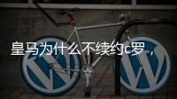 皇馬為什么不續約c羅，皇馬放棄c羅續約的原因是什么