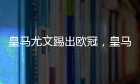 皇馬尤文踢出歐冠，皇馬與尤文被踢出歐冠是真的嗎
