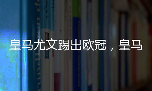 皇馬尤文踢出歐冠，皇馬與尤文被踢出歐冠是真的嗎