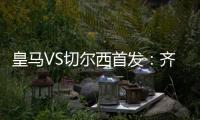 皇馬VS切爾西首發：齊祖變陣5后衛 本澤馬PK芒特