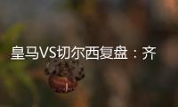 皇馬VS切爾西復盤：齊祖首發出錯牌 藍軍鐵腰太全能