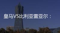 皇馬VS比利亞雷亞爾：沖冠生死戰 皇馬需要奇跡