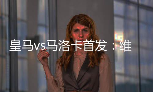 皇馬vs馬洛卡首發(fā)：維尼修斯、卡瓦哈爾復(fù)出瓊阿梅尼出戰(zhàn)