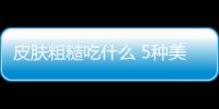 皮膚粗糙吃什么 5種美食吃出光滑