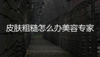 皮膚粗糙怎么辦美容專家教你如何改善肌膚質地