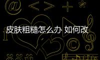 皮膚粗糙怎么辦 如何改善粗糙的皮膚