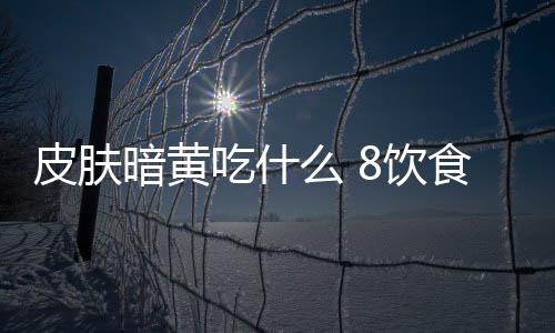 皮膚暗黃吃什么 8飲食立刻改善