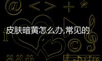 皮膚暗黃怎么辦,常見的皮膚暗黃的原因分析