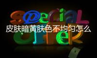 皮膚暗黃膚色不均勻怎么辦