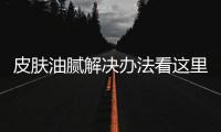 皮膚油膩解決辦法看這里