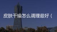 皮膚干燥怎么調理最好（皮膚干燥怎么調理）