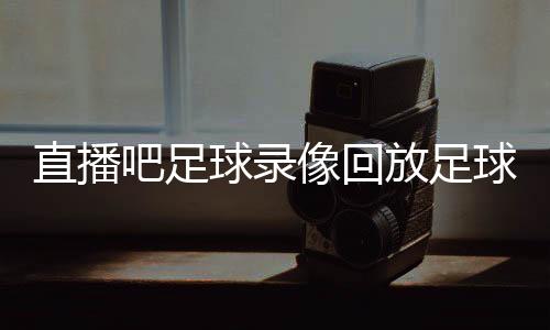 直播吧足球錄像回放足球比賽新聞實況足球官服