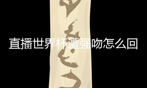 直播世界杯遭強吻怎么回事哪個主播直播世界杯遭強吻