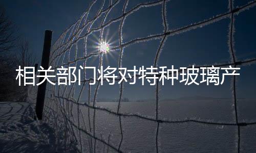 相關(guān)部門將對特種玻璃產(chǎn)業(yè)給予支持,政策解讀