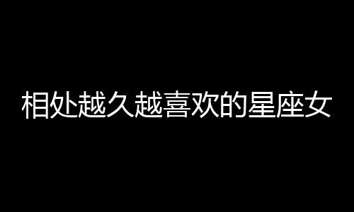 相處越久越喜歡的星座女