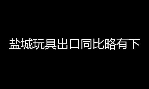 鹽城玩具出口同比略有下降