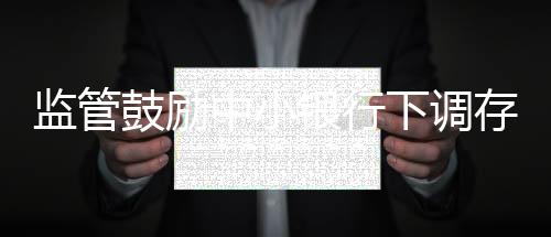 監管鼓勵中小銀行下調存款利率浮動上限