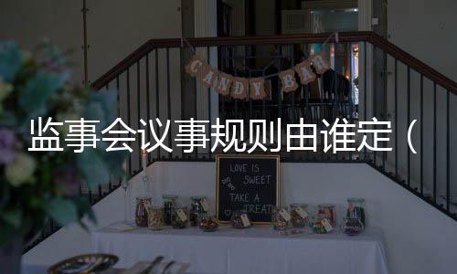 監(jiān)事會議事規(guī)則由誰定（監(jiān)事會議事規(guī)則）