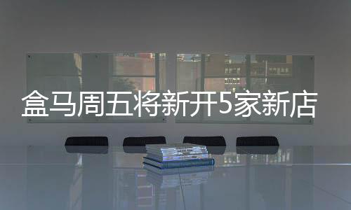 盒馬周五將新開5家新店 全國門店數突破400家