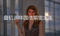盤初30年國債期貨主連快速走弱，跌超0.25%
