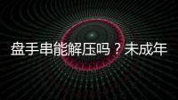 盤手串能解壓嗎？未成年人該如何科學解壓？