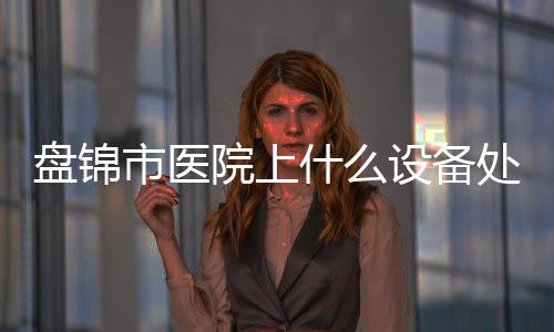 盤錦市醫院上什么設備處理？）