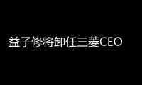 益子修將卸任三菱CEO 由印尼業(yè)務(wù)總裁接任