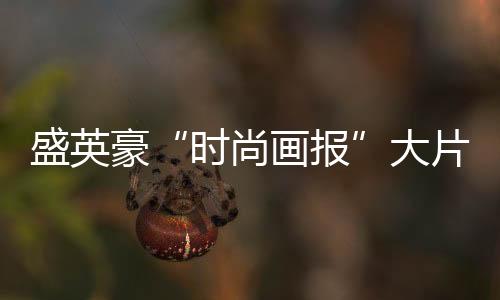 盛英豪“時尚畫報”大片來襲 光芒少年定義潮流輕時尚
