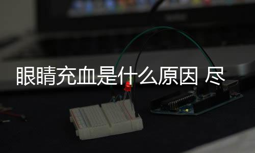 眼睛充血是什么原因 盡量避免疲勞用眼