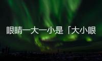 眼睛一大一小是「大小眼」還是「肌無力癥」？醫師傳授分辨秘訣