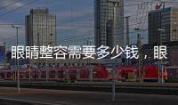 眼睛整容需要多少錢，眼睛整容需注意什么