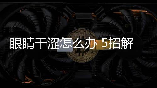 眼睛干澀怎么辦 5招解決
