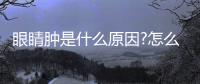 眼睛腫是什么原因?怎么快速消腫