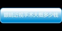 眼睛近視手術大概多少錢(眼睛近視做手術多少錢)