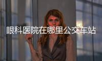 眼科醫(yī)院在哪里公交車站點(diǎn)有兩,一文為您解答地址路線（含預(yù)約電話）
